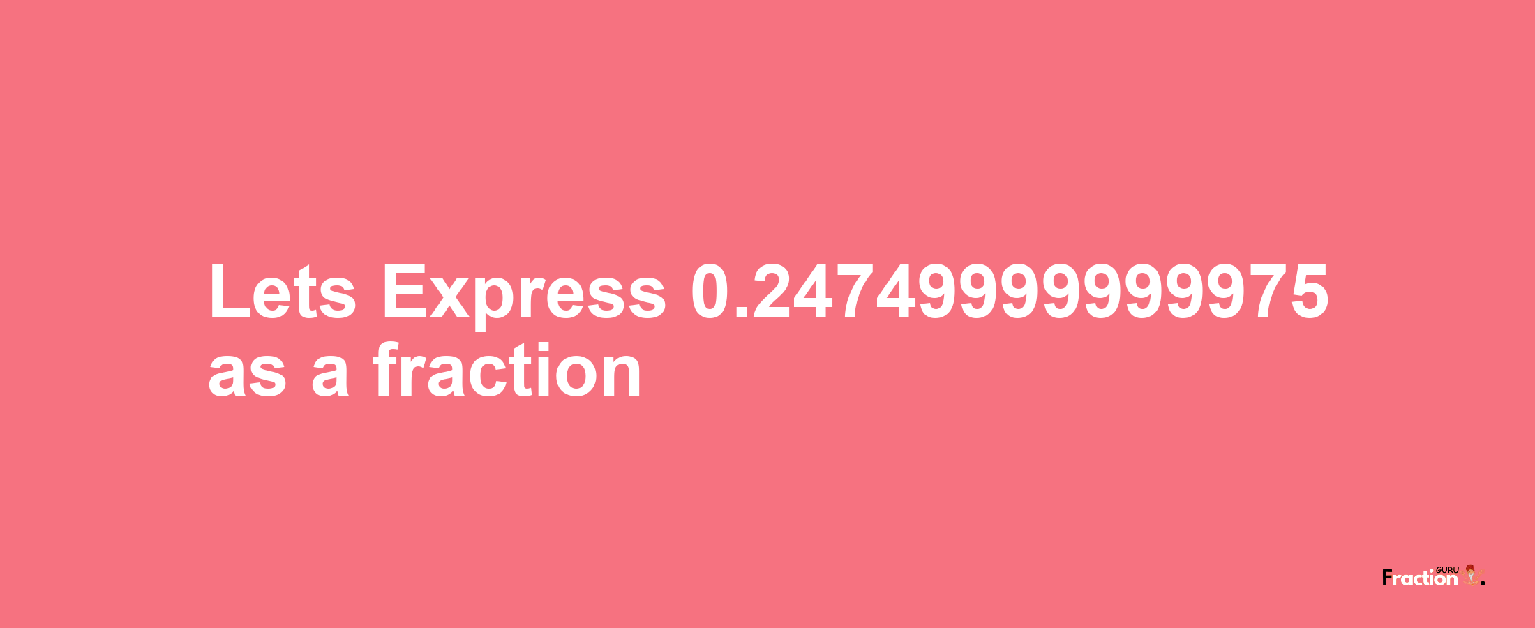 Lets Express 0.24749999999975 as afraction